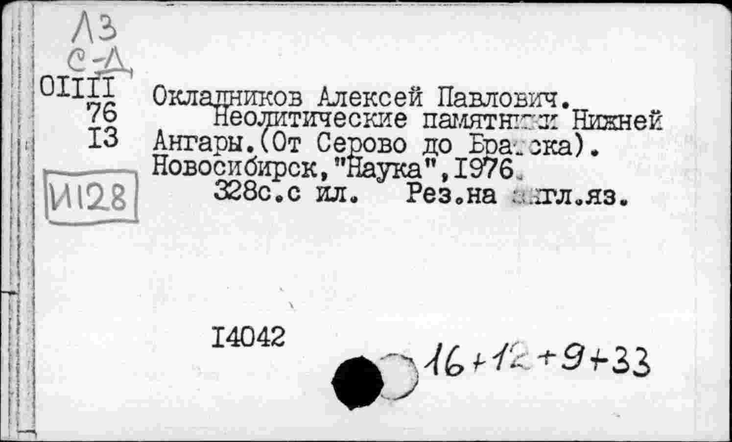 ﻿Лз>
ОНИ
76
13
И 12.8
Окладников Алексей Павлович.
Неолитические памятник Нижней Ангары.(От Серово до Братска). Новосибирск, ’’Наука", 1976 328с.с ил. Рез.на
,.тл. яз.
14042